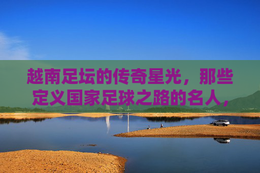 越南足坛的传奇星光，那些定义国家足球之路的名人，越南足坛传奇，定义国家足球之路的名宿