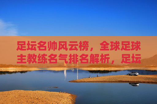 足坛名帅风云榜,全球足球主教练名气排名解析,足坛名帅风云榜,全球足球主教练名气排名解析