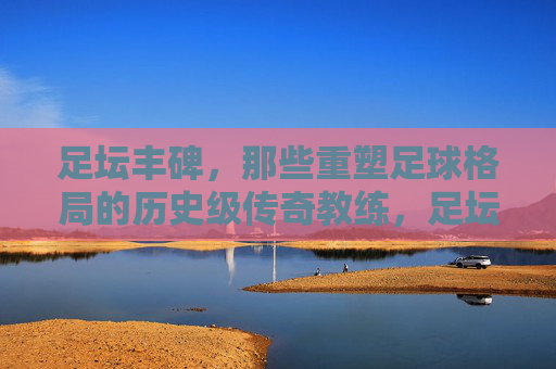 足坛丰碑，那些重塑足球格局的历史级传奇教练，足坛丰碑，重塑足球格局的传奇教练