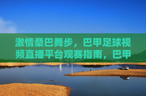 激情桑巴舞步,巴甲足球视频直播平台观赛指南,巴甲足球直播观赛指南,桑巴舞步与赛事激情