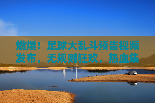 燃爆!足球大乱斗预告视频发布,无规则狂欢,热血集结引爆夏日激情!
