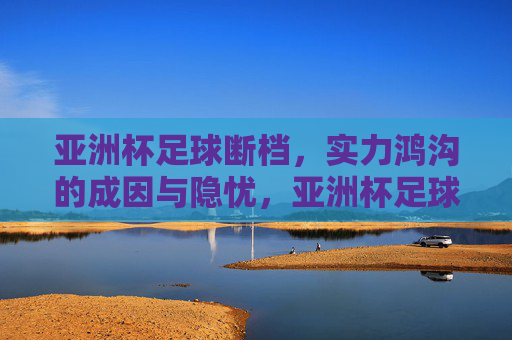 亚洲杯足球断档,实力鸿沟的成因与隐忧,亚洲杯足球断档,实力鸿沟的成因与隐忧
