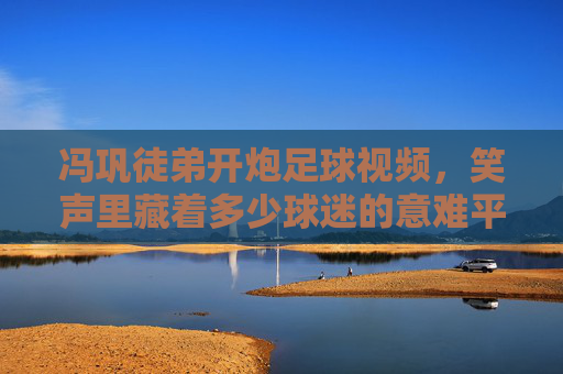 冯巩徒弟开炮足球视频,笑声里藏着多少球迷的意难平?冯巩徒弟开炮足球视频,笑声里的球迷意难平