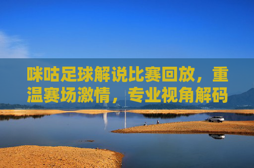 咪咕足球解说比赛回放,重温赛场激情,专业视角解码每一帧精彩,咪咕足球解说回放,专业视角重温赛场每一帧精彩