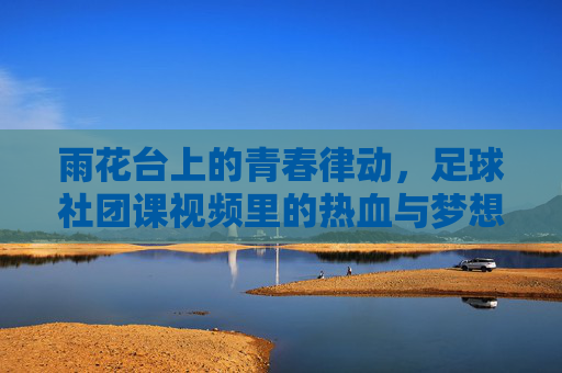 雨花台上的青春律动，足球社团课视频里的热血与梦想，雨花台青春律动，足球社团课里的热血与梦想