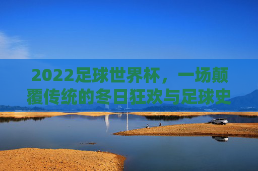 2022足球世界杯,一场颠覆传统的冬日狂欢与足球史诗,2022世界杯,颠覆传统的冬日足球狂欢史诗