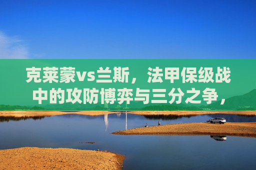 克莱蒙vs兰斯，法甲保级战中的攻防博弈与三分之争，法甲保级战，克莱蒙vs兰斯的攻防博弈与三分之争