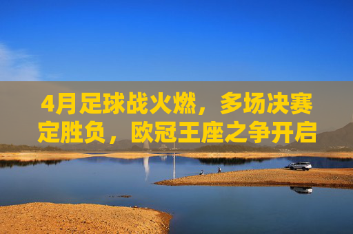 4月足球战火燃，多场决赛定胜负，欧冠王座之争开启白热化，4月欧冠王座之争白热化