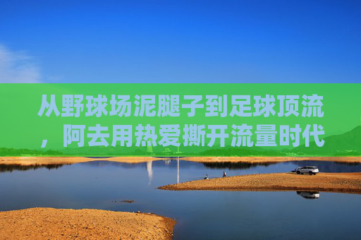 从野球场泥腿子到足球顶流，阿去用热爱撕开流量时代的绿茵裂缝，从野球场泥腿子到足球顶流，阿去用热爱撕开流量绿茵裂缝