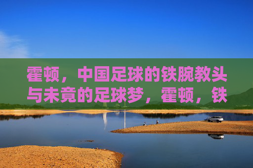 霍顿,中国足球的铁腕教头与未竟的足球梦,霍顿,铁腕教头与中国足球的未竟之梦