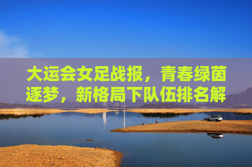 大运会女足战报,青春绿茵逐梦,新格局下队伍排名解析,青春逐梦绿茵,大运会女足战报与新格局排名解析