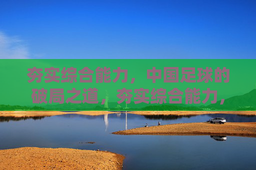 夯实综合能力,中国足球的破局之道,夯实综合能力,中国足球破局之道