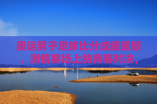奥运男子足球比分成绩回顾,激情赛场上的青春对决,奥运男足,青春对决的比分回顾