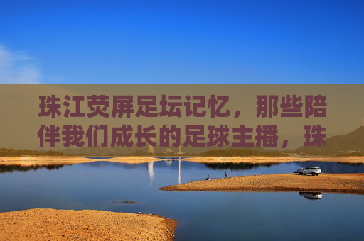 珠江荧屏足坛记忆,那些陪伴我们成长的足球主播,珠江荧屏足坛记忆,陪伴我们成长的足球主播
