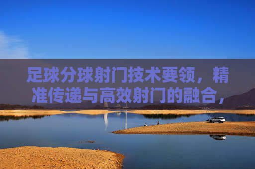 足球分球射门技术要领,精准传递与高效射门的融合,分球射门技术,精准传递与高效射门的融合