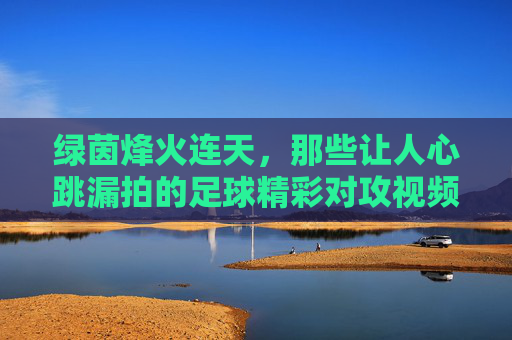 绿茵烽火连天，那些让人心跳漏拍的足球精彩对攻视频瞬间，绿茵烽火对攻瞬间，心跳漏拍的燃爆时刻
