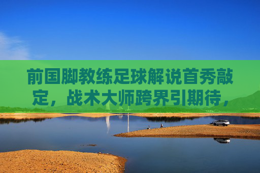 前国脚教练足球解说首秀敲定,战术大师跨界引期待,前国脚教练战术大师解说首秀引期待