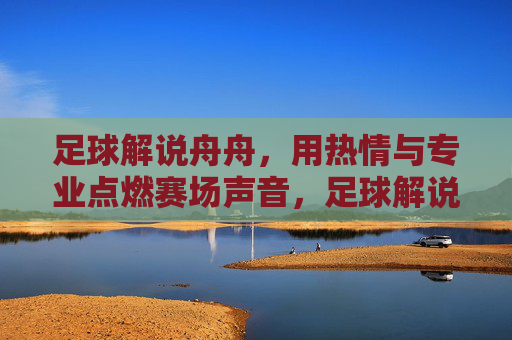 足球解说舟舟，用热情与专业点燃赛场声音，足球解说舟舟，热情专业点燃赛场声音