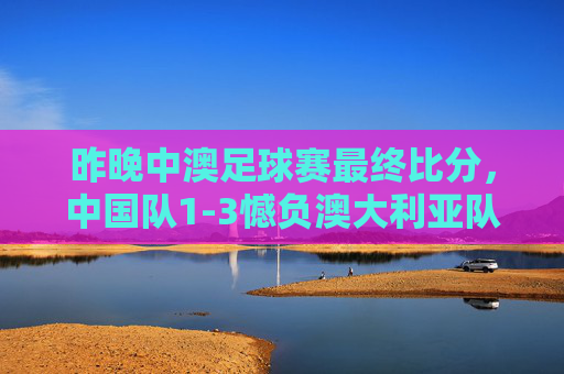 昨晚中澳足球赛最终比分,中国队1-3憾负澳大利亚队,中澳足球赛,中国队1-3憾负澳大利亚队
