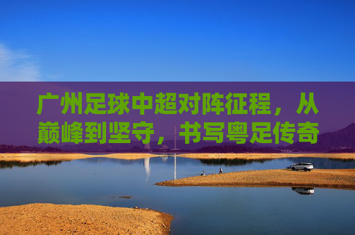 广州足球中超对阵征程,从巅峰到坚守,书写粤足传奇