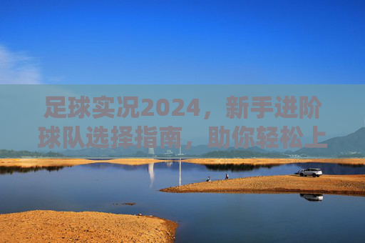 足球实况2024，新手进阶球队选择指南，助你轻松上分！足球实况2024新手进阶球队选择指南，助你轻松上分