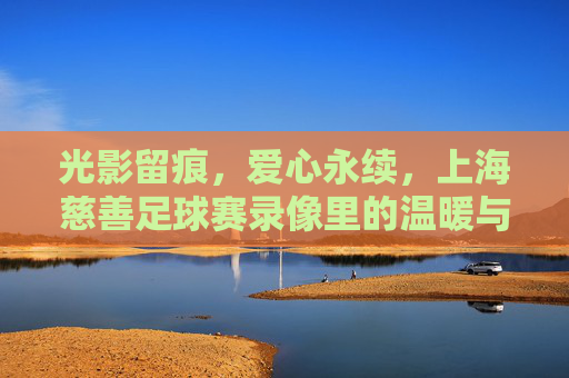 光影留痕,爱心永续,上海慈善足球赛录像里的温暖与力量,上海慈善足球赛录像,光影留痕里的爱心永续与温暖力量