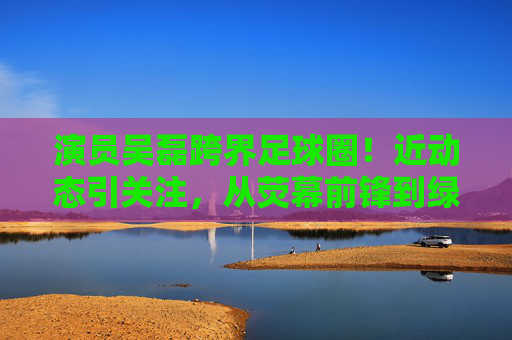 演员吴磊跨界足球圈!近动态引关注,从荧幕前锋到绿茵场公益使者,吴磊跨界足球,从荧幕前锋到绿茵场公益使者