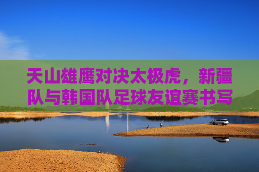 天山雄鹰对决太极虎，新疆队与韩国队足球友谊赛书写体育新篇，天山雄鹰对决太极虎，新疆队与韩国队足球友谊赛书写体育新篇