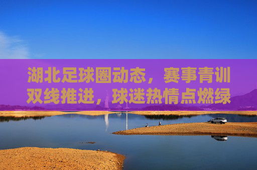湖北足球圈动态,赛事青训双线推进,球迷热情点燃绿茵梦想,湖北足球双线并进,赛事青训燃情逐梦绿茵