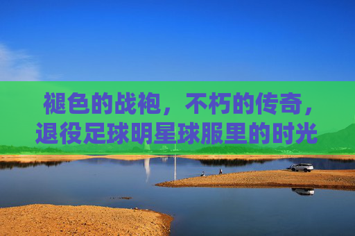 褪色的战袍，不朽的传奇，退役足球明星球服里的时光与记忆，褪色战袍里的不朽时光与传奇记忆