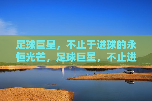 足球巨星,不止于进球的永恒光芒,足球巨星,不止进球的永恒光芒