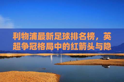 利物浦最新足球排名榜,英超争冠格局中的红箭头与隐忧,利物浦最新排名榜,英超争冠的红箭头与隐忧