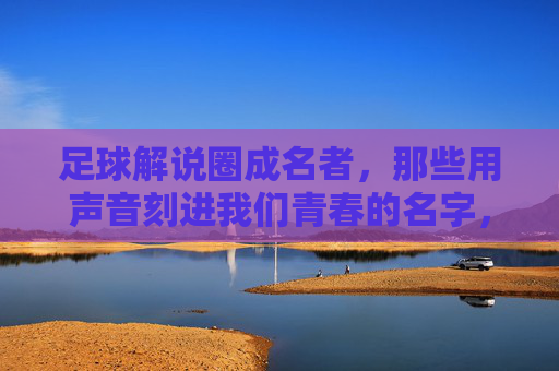 足球解说圈成名者，那些用声音刻进我们青春的名字，足球解说圈成名者，用声音刻进青春的名字