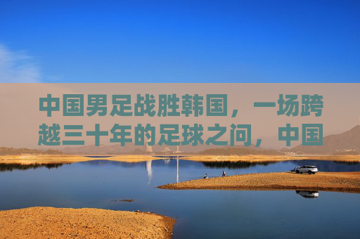 中国男足战胜韩国,一场跨越三十年的足球之问,中国男足胜韩国,跨越三十年的足球之问终得回应
