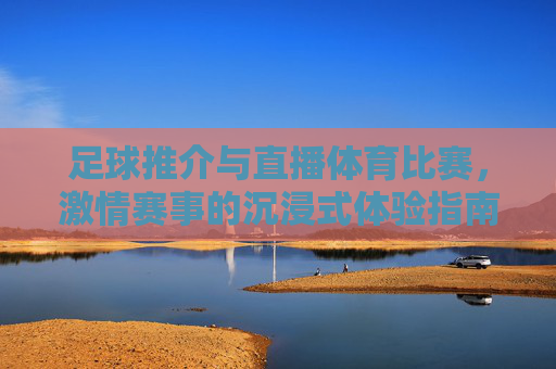 足球推介与直播体育比赛，激情赛事的沉浸式体验指南，足球直播与激情赛事沉浸式体验指南