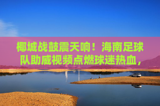 椰城战鼓震天响!海南足球队助威视频点燃球迷热血,主场氛围拉满!椰城战鼓震天响!海南足球队助威视频点燃主场热血