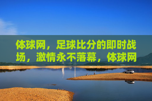 体球网，足球比分的即时战场，激情永不落幕，体球网，足球比分的即时战场，激情永燃