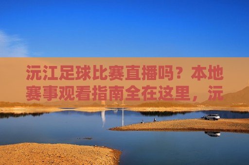 沅江足球比赛直播吗?本地赛事观看指南全在这里,沅江足球比赛直播与本地赛事观看指南
