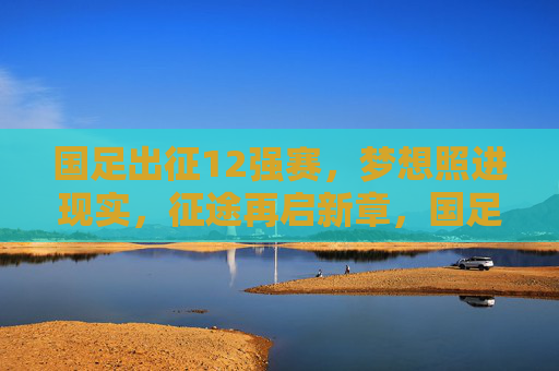 国足出征12强赛，梦想照进现实，征途再启新章，国足出征12强赛，梦想照进现实，征途再启新章