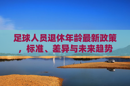 足球人员退休年龄最新政策,标准、差异与未来趋势