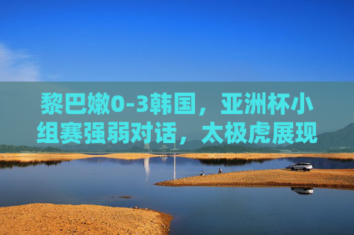 黎巴嫩0-3韩国，亚洲杯小组赛强弱对话，太极虎展现冠军底蕴，亚洲杯小组赛强弱对话，太极虎3-0黎巴嫩 展现冠军底蕴