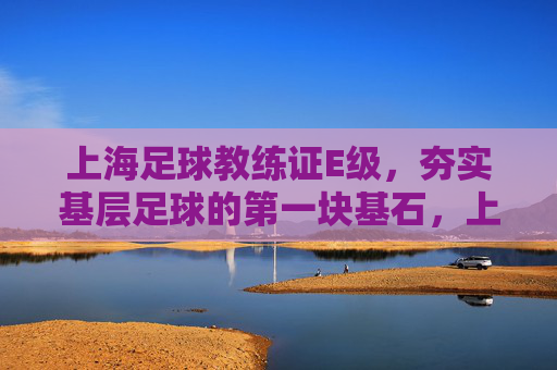 上海足球教练证E级,夯实基层足球的第一块基石,上海足球E级教练证,夯实基层足球的基石
