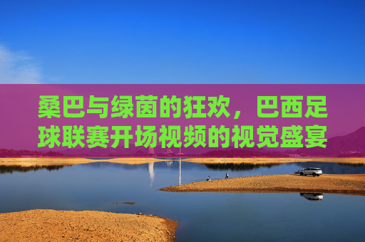 桑巴与绿茵的狂欢,巴西足球联赛开场视频的视觉盛宴与文化密码,桑巴舞动绿茵,巴西足球联赛开幕的视觉狂欢与文化密钥