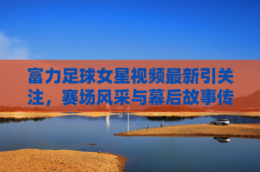 富力足球女星视频最新引关注,赛场风采与幕后故事传递女足力量,富力足球女星赛场幕后视频引关注 传递女足力量