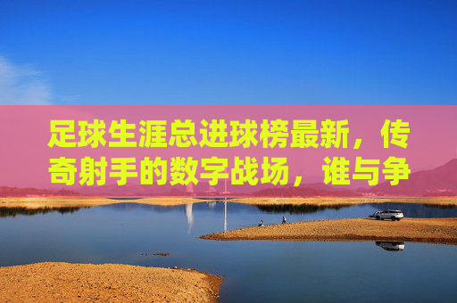 足球生涯总进球榜最新,传奇射手的数字战场,谁与争锋?最新射手总进球榜,传奇射手的数字战场