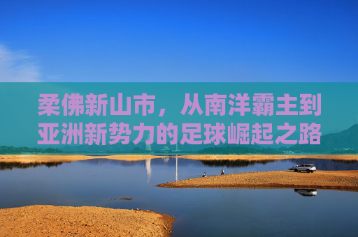柔佛新山市，从南洋霸主到亚洲新势力的足球崛起之路，柔佛新山，从南洋霸主到亚洲新势力的足球崛起之路