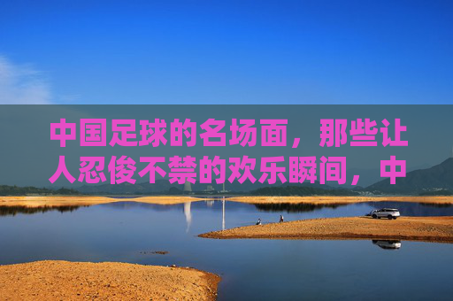 中国足球的名场面，那些让人忍俊不禁的欢乐瞬间，中国足球名场面，忍俊不禁的欢乐瞬间