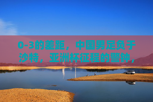 0-3的差距,中国男足负于沙特,亚洲杯征程的警钟,0-3负沙特,中国男足亚洲杯警钟长鸣