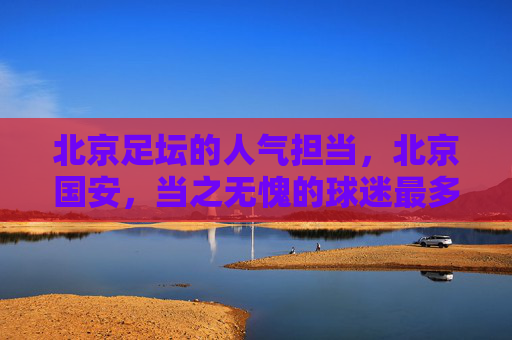 北京足坛的人气担当,北京国安,当之无愧的球迷最多球队,北京国安,北京足坛人气担当,球迷最多球队
