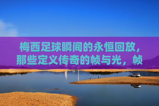 梅西足球瞬间的永恒回放，那些定义传奇的帧与光，帧光永恒，梅西定义传奇的足球瞬间